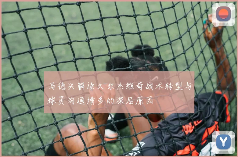 马德兴解读久尔杰维奇战术转型与球员沟通增多的深层原因