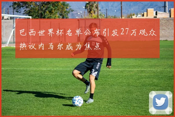 巴西世界杯名单公布引发27万观众热议内马尔成为焦点