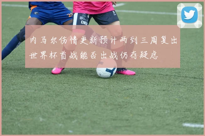 内马尔伤情更新预计两到三周复出世界杯首战能否出战仍存疑虑