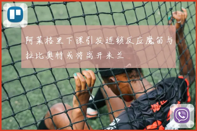 阿莱格里下课引发连锁反应魔笛与拉比奥特或将离开米兰