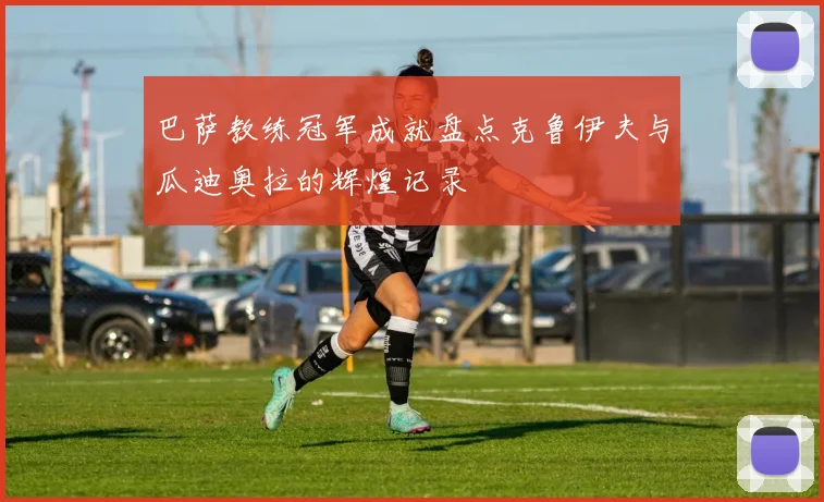 巴萨教练冠军成就盘点克鲁伊夫与瓜迪奥拉的辉煌记录