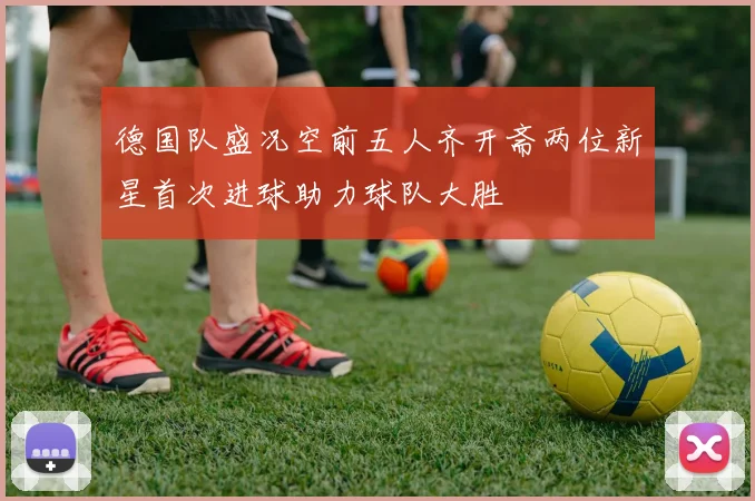 德国队盛况空前五人齐开斋两位新星首次进球助力球队大胜