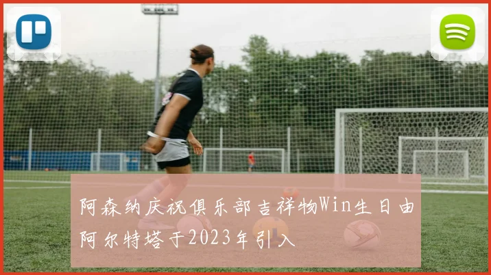 阿森纳庆祝俱乐部吉祥物Win生日由阿尔特塔于2023年引入