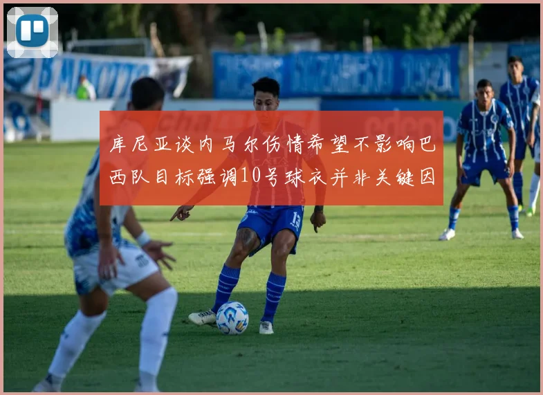 库尼亚谈内马尔伤情希望不影响巴西队目标强调10号球衣并非关键因素