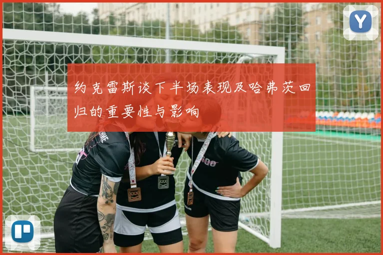 约克雷斯谈下半场表现及哈弗茨回归的重要性与影响