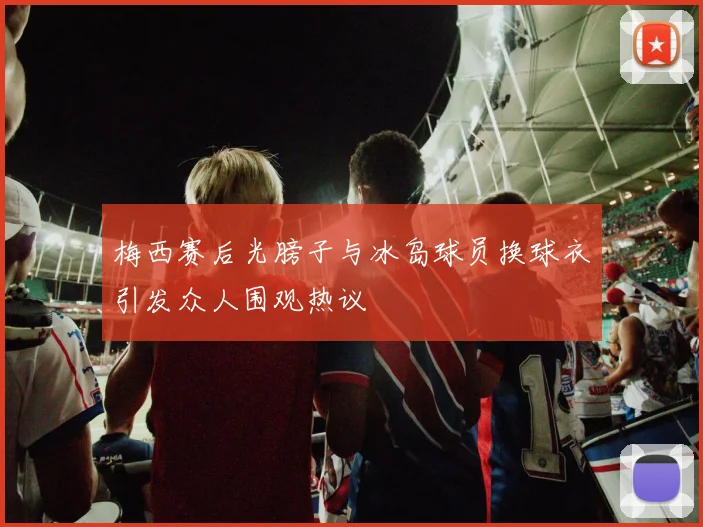 梅西赛后光膀子与冰岛球员换球衣引发众人围观热议