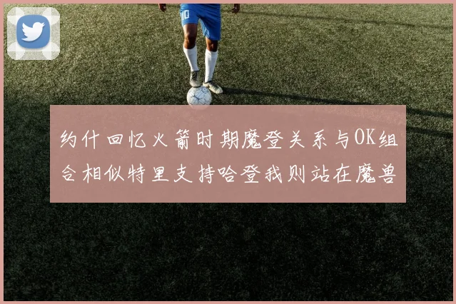 约什回忆火箭时期魔登关系与OK组合相似特里支持哈登我则站在魔兽一边